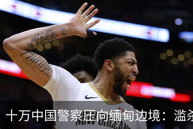 十万中国警察压向缅甸边境：滥杀我同胞，缅甸管不了，中国自己管